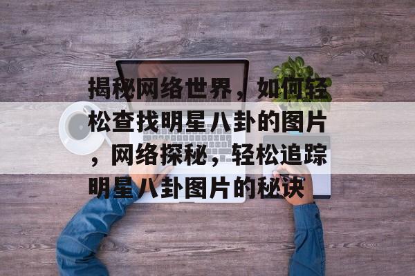揭秘网络世界，如何轻松查找明星八卦的图片，网络探秘，轻松追踪明星八卦图片的秘诀