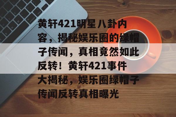 黄轩421明星八卦内容，揭秘娱乐圈的绿帽子传闻，真相竟然如此反转！黄轩421事件大揭秘，娱乐圈绿帽子传闻反转真相曝光