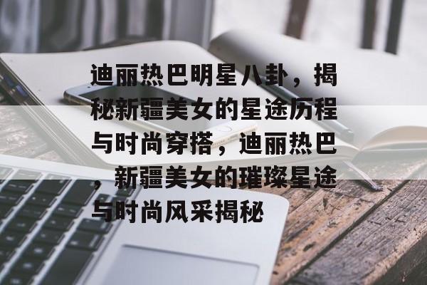 迪丽热巴明星八卦，揭秘新疆美女的星途历程与时尚穿搭，迪丽热巴，新疆美女的璀璨星途与时尚风采揭秘