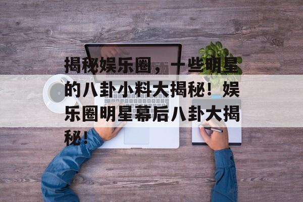 揭秘娱乐圈，一些明星的八卦小料大揭秘！娱乐圈明星幕后八卦大揭秘！