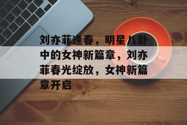 刘亦菲逢春，明星八卦中的女神新篇章，刘亦菲春光绽放，女神新篇章开启
