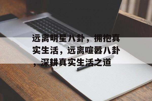 远离明星八卦，拥抱真实生活，远离喧嚣八卦，深耕真实生活之道