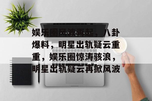娱乐圈风波再起，八卦爆料，明星出轨疑云重重，娱乐圈惊涛骇浪，明星出轨疑云再掀风波