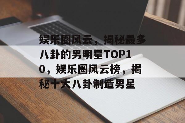 娱乐圈风云，揭秘最多八卦的男明星TOP10，娱乐圈风云榜，揭秘十大八卦制造男星