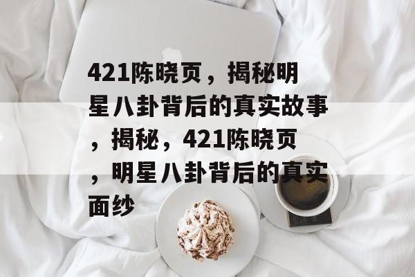 421陈晓页，揭秘明星八卦背后的真实故事，揭秘，421陈晓页，明星八卦背后的真实面纱