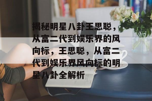 揭秘明星八卦王思聪，从富二代到娱乐界的风向标，王思聪，从富二代到娱乐界风向标的明星八卦全解析