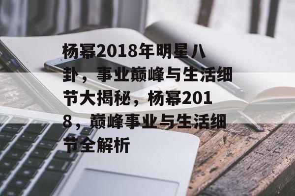 杨幂2018年明星八卦，事业巅峰与生活细节大揭秘，杨幂2018，巅峰事业与生活细节全解析