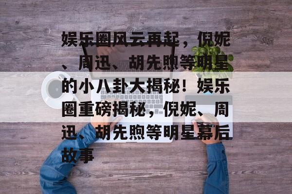 娱乐圈风云再起，倪妮、周迅、胡先煦等明星的小八卦大揭秘！娱乐圈重磅揭秘，倪妮、周迅、胡先煦等明星幕后故事