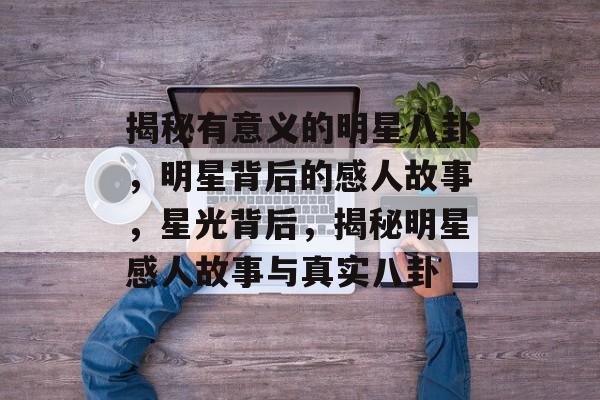 揭秘有意义的明星八卦，明星背后的感人故事，星光背后，揭秘明星感人故事与真实八卦