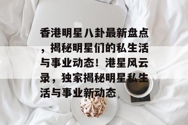 香港明星八卦最新盘点，揭秘明星们的私生活与事业动态！港星风云录，独家揭秘明星私生活与事业新动态
