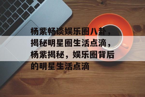 杨紫畅谈娱乐圈八卦，揭秘明星圈生活点滴，杨紫揭秘，娱乐圈背后的明星生活点滴