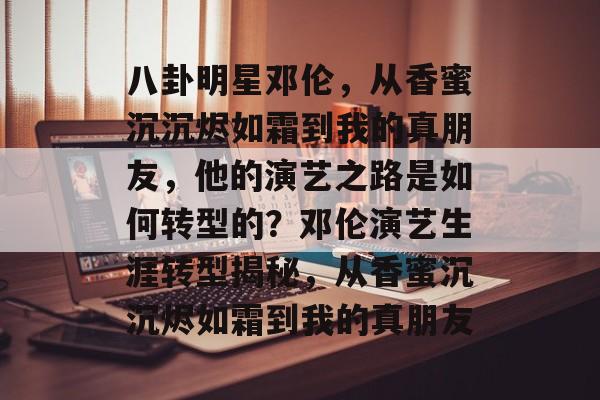 八卦明星邓伦，从香蜜沉沉烬如霜到我的真朋友，他的演艺之路是如何转型的？邓伦演艺生涯转型揭秘，从香蜜沉沉烬如霜到我的真朋友