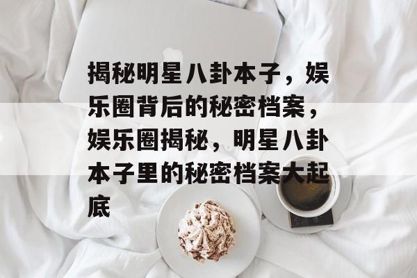 揭秘明星八卦本子，娱乐圈背后的秘密档案，娱乐圈揭秘，明星八卦本子里的秘密档案大起底