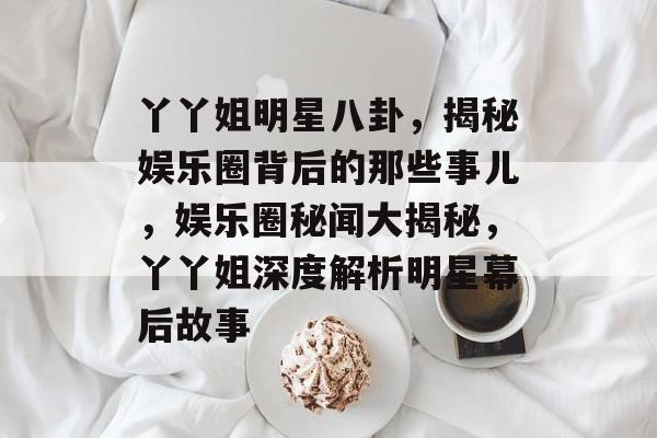丫丫姐明星八卦，揭秘娱乐圈背后的那些事儿，娱乐圈秘闻大揭秘，丫丫姐深度解析明星幕后故事