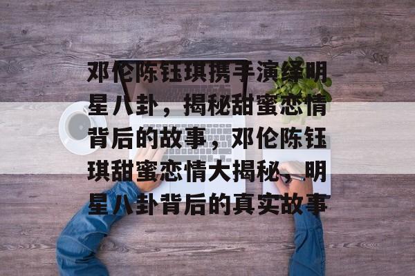 邓伦陈钰琪携手演绎明星八卦，揭秘甜蜜恋情背后的故事，邓伦陈钰琪甜蜜恋情大揭秘，明星八卦背后的真实故事