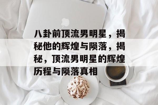 八卦前顶流男明星，揭秘他的辉煌与陨落，揭秘，顶流男明星的辉煌历程与陨落真相