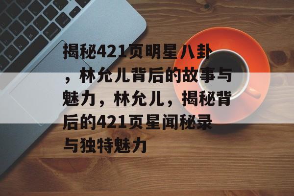 揭秘421页明星八卦，林允儿背后的故事与魅力，林允儿，揭秘背后的421页星闻秘录与独特魅力