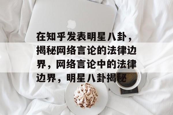 在知乎发表明星八卦，揭秘网络言论的法律边界，网络言论中的法律边界，明星八卦揭秘