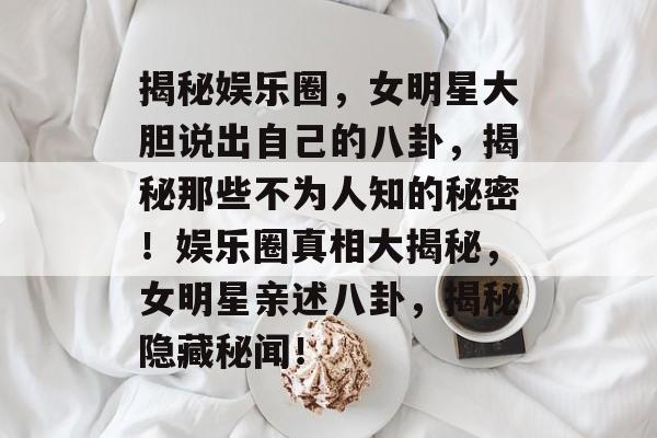 揭秘娱乐圈，女明星大胆说出自己的八卦，揭秘那些不为人知的秘密！娱乐圈真相大揭秘，女明星亲述八卦，揭秘隐藏秘闻！