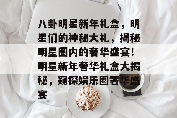 八卦明星新年礼盒，明星们的神秘大礼，揭秘明星圈内的奢华盛宴！明星新年奢华礼盒大揭秘，窥探娱乐圈奢华盛宴