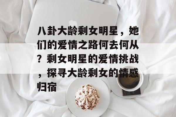 八卦大龄剩女明星，她们的爱情之路何去何从？剩女明星的爱情挑战，探寻大龄剩女的情感归宿