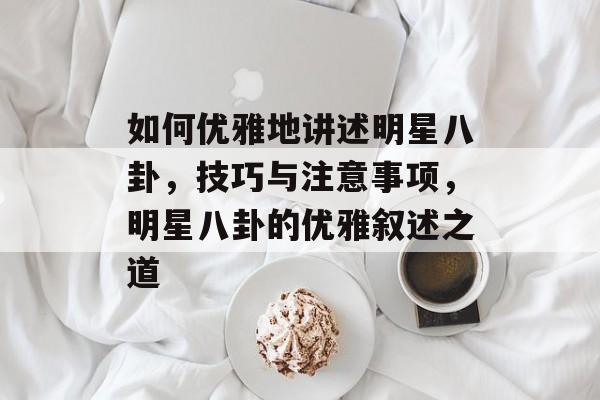 如何优雅地讲述明星八卦，技巧与注意事项，明星八卦的优雅叙述之道