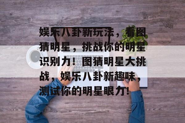 娱乐八卦新玩法，看图猜明星，挑战你的明星识别力！图猜明星大挑战，娱乐八卦新趣味，测试你的明星眼力！