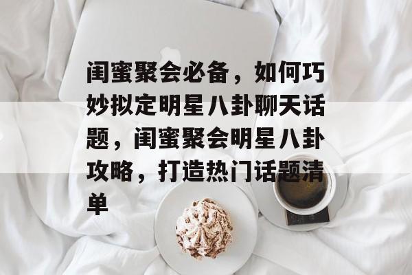 闺蜜聚会必备，如何巧妙拟定明星八卦聊天话题，闺蜜聚会明星八卦攻略，打造热门话题清单