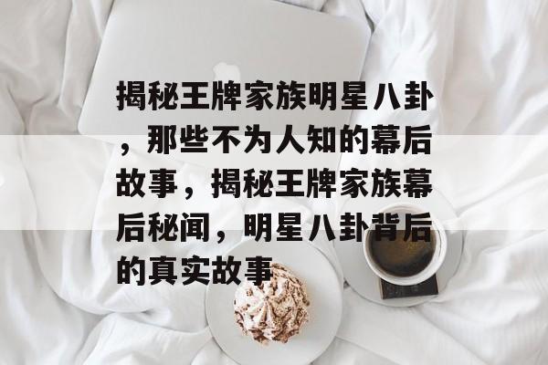 揭秘王牌家族明星八卦，那些不为人知的幕后故事，揭秘王牌家族幕后秘闻，明星八卦背后的真实故事