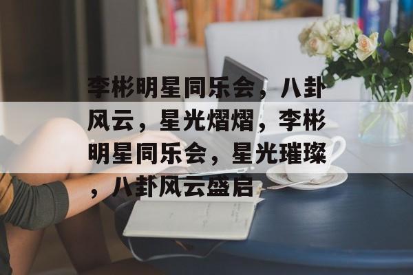 李彬明星同乐会，八卦风云，星光熠熠，李彬明星同乐会，星光璀璨，八卦风云盛启