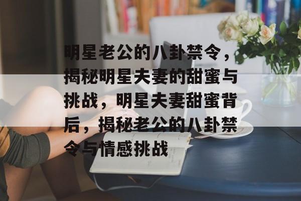 明星老公的八卦禁令，揭秘明星夫妻的甜蜜与挑战，明星夫妻甜蜜背后，揭秘老公的八卦禁令与情感挑战