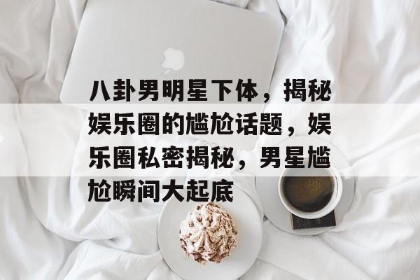 八卦男明星下体，揭秘娱乐圈的尴尬话题，娱乐圈私密揭秘，男星尴尬瞬间大起底