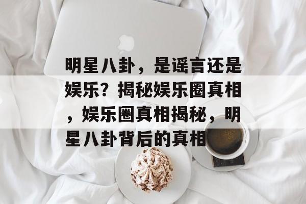 明星八卦，是谣言还是娱乐？揭秘娱乐圈真相，娱乐圈真相揭秘，明星八卦背后的真相