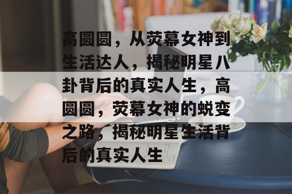 高圆圆，从荧幕女神到生活达人，揭秘明星八卦背后的真实人生，高圆圆，荧幕女神的蜕变之路，揭秘明星生活背后的真实人生