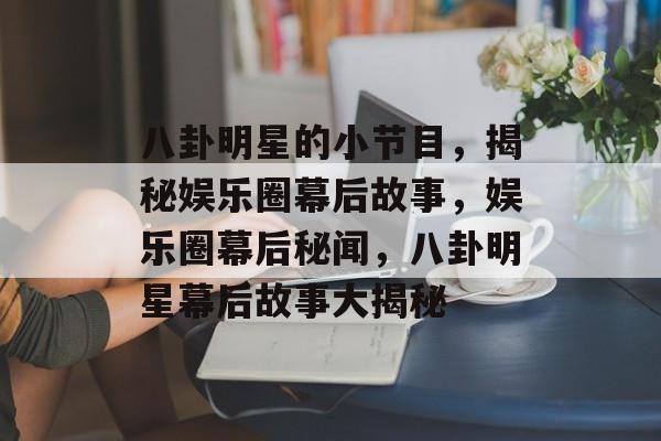 八卦明星的小节目，揭秘娱乐圈幕后故事，娱乐圈幕后秘闻，八卦明星幕后故事大揭秘