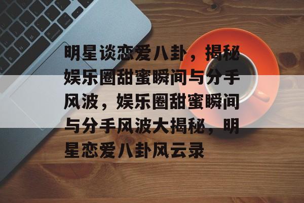 明星谈恋爱八卦，揭秘娱乐圈甜蜜瞬间与分手风波，娱乐圈甜蜜瞬间与分手风波大揭秘，明星恋爱八卦风云录