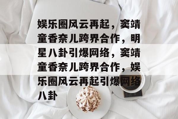 娱乐圈风云再起，窦靖童香奈儿跨界合作，明星八卦引爆网络，窦靖童香奈儿跨界合作，娱乐圈风云再起引爆网络八卦