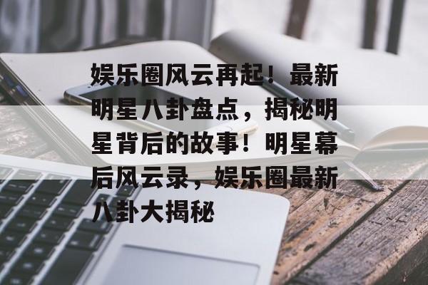 娱乐圈风云再起！最新明星八卦盘点，揭秘明星背后的故事！明星幕后风云录，娱乐圈最新八卦大揭秘