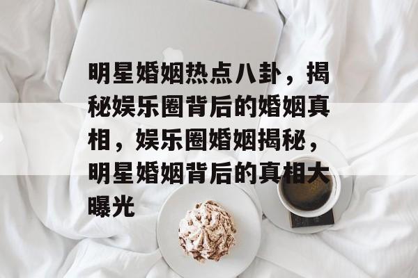 明星婚姻热点八卦，揭秘娱乐圈背后的婚姻真相，娱乐圈婚姻揭秘，明星婚姻背后的真相大曝光
