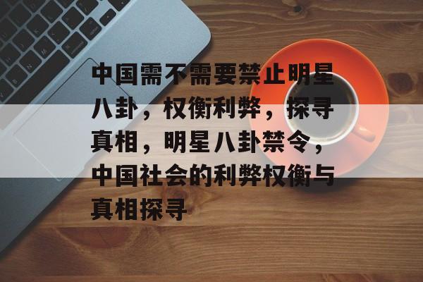 中国需不需要禁止明星八卦，权衡利弊，探寻真相，明星八卦禁令，中国社会的利弊权衡与真相探寻