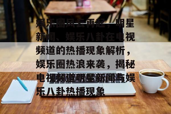 娱乐圈风云再起，明星新闻、娱乐八卦在电视频道的热播现象解析，娱乐圈热浪来袭，揭秘电视频道明星新闻与娱乐八卦热播现象