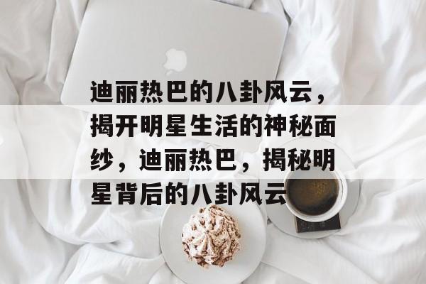 迪丽热巴的八卦风云，揭开明星生活的神秘面纱，迪丽热巴，揭秘明星背后的八卦风云