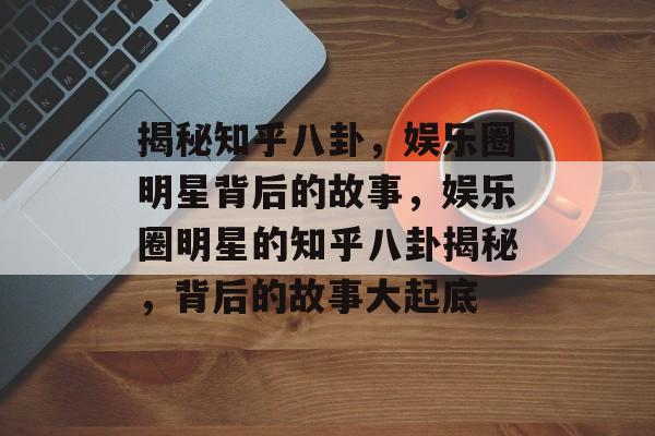 揭秘知乎八卦，娱乐圈明星背后的故事，娱乐圈明星的知乎八卦揭秘，背后的故事大起底