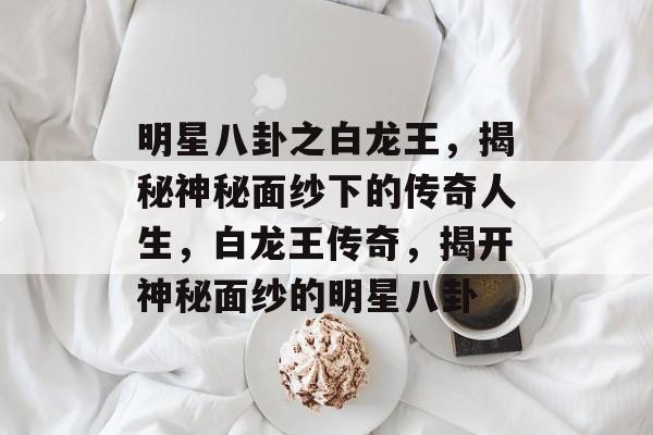 明星八卦之白龙王，揭秘神秘面纱下的传奇人生，白龙王传奇，揭开神秘面纱的明星八卦