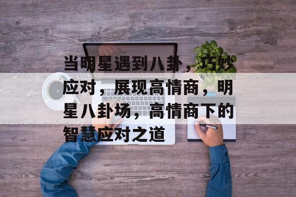 当明星遇到八卦，巧妙应对，展现高情商，明星八卦场，高情商下的智慧应对之道