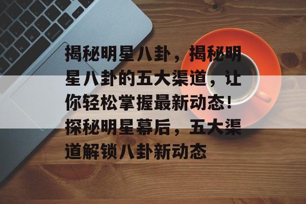 揭秘明星八卦，揭秘明星八卦的五大渠道，让你轻松掌握最新动态！探秘明星幕后，五大渠道解锁八卦新动态