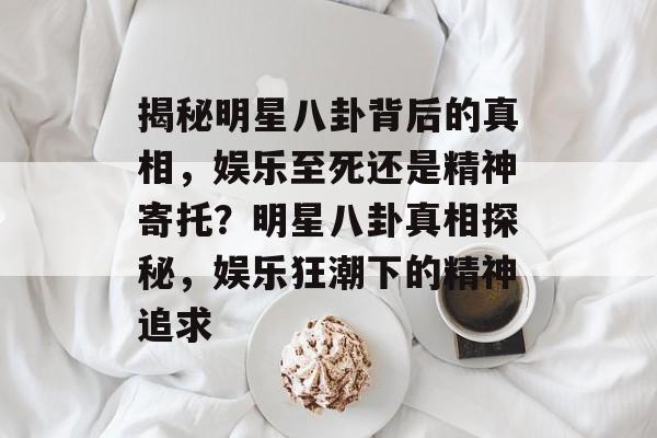 揭秘明星八卦背后的真相，娱乐至死还是精神寄托？明星八卦真相探秘，娱乐狂潮下的精神追求