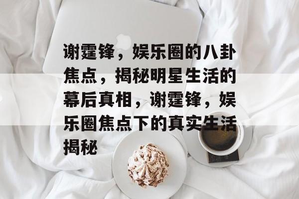 谢霆锋，娱乐圈的八卦焦点，揭秘明星生活的幕后真相，谢霆锋，娱乐圈焦点下的真实生活揭秘