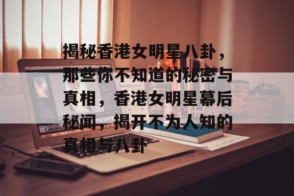 揭秘香港女明星八卦，那些你不知道的秘密与真相，香港女明星幕后秘闻，揭开不为人知的真相与八卦