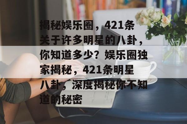 揭秘娱乐圈，421条关于许多明星的八卦，你知道多少？娱乐圈独家揭秘，421条明星八卦，深度揭秘你不知道的秘密